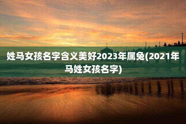 姓马女孩名字含义美好2023年属兔(2021年马姓女孩名字)