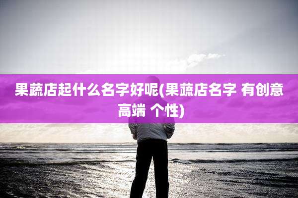 果蔬店起什么名字好呢(果蔬店名字 有创意 高端 个性)
