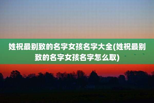 姓祝最别致的名字女孩名字大全(姓祝最别致的名字女孩名字怎么取)
