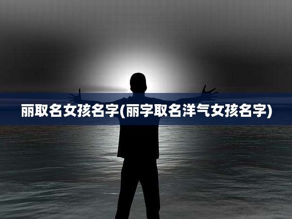 丽取名女孩名字(丽字取名洋气女孩名字)