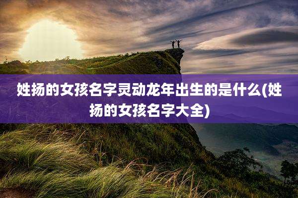 姓扬的女孩名字灵动龙年出生的是什么(姓扬的女孩名字大全)