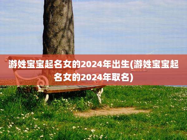游姓宝宝起名女的2024年出生(游姓宝宝起名女的2024年取名)