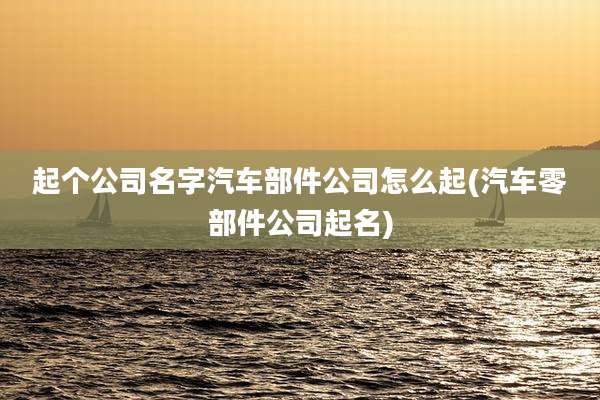 起个公司名字汽车部件公司怎么起(汽车零部件公司起名)