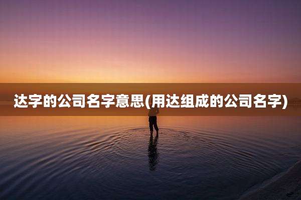 达字的公司名字意思(用达组成的公司名字)