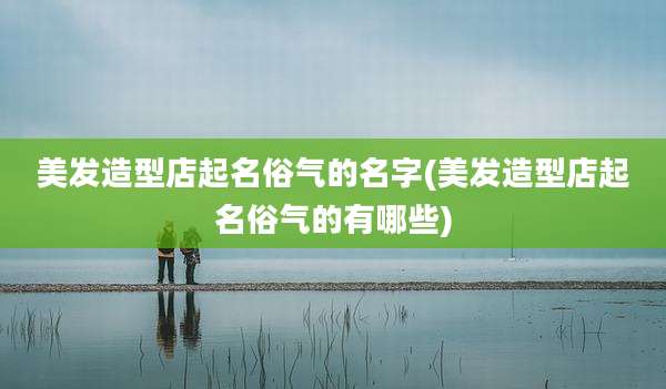 美发造型店起名俗气的名字(美发造型店起名俗气的有哪些)