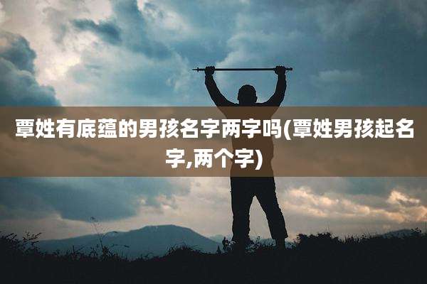 覃姓有底蕴的男孩名字两字吗(覃姓男孩起名字,两个字)