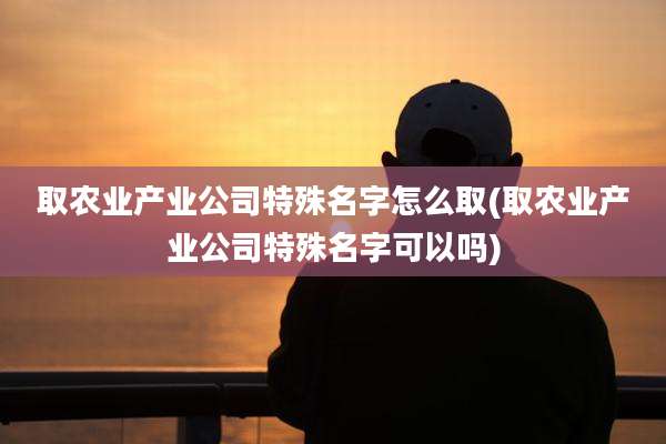 取农业产业公司特殊名字怎么取(取农业产业公司特殊名字可以吗)