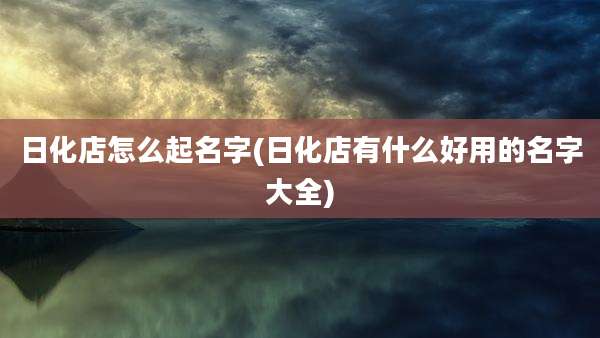 日化店怎么起名字(日化店有什么好用的名字大全)