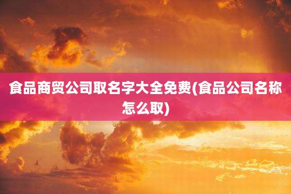食品商贸公司取名字大全免费(食品公司名称怎么取)