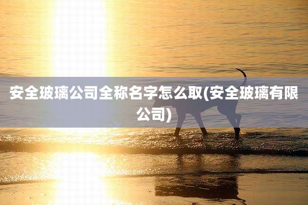 安全玻璃公司全称名字怎么取(安全玻璃有限公司)