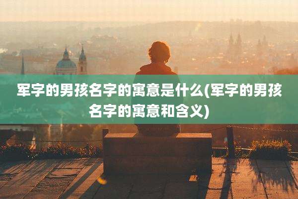 军字的男孩名字的寓意是什么(军字的男孩名字的寓意和含义)