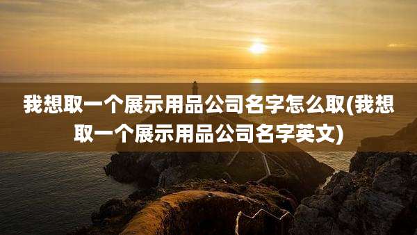 我想取一个展示用品公司名字怎么取(我想取一个展示用品公司名字英文)