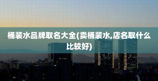 桶装水品牌取名大全(卖桶装水,店名取什么比较好)