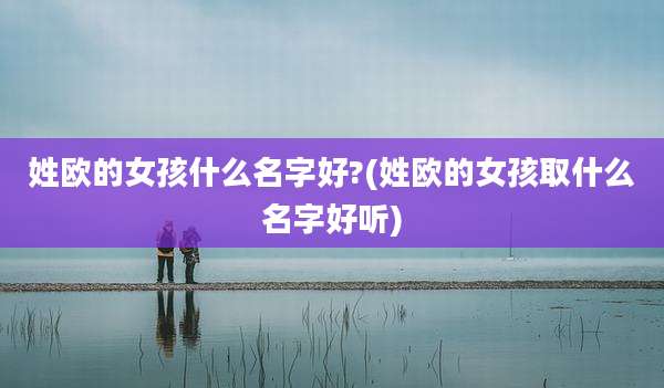 姓欧的女孩什么名字好?(姓欧的女孩取什么名字好听)