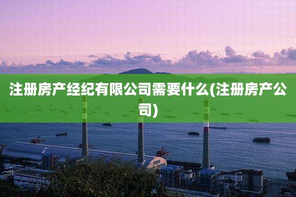 注册房产经纪有限公司需要什么(注册房产公司)