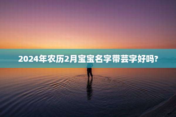 2024年农历2月宝宝名字带芸字好吗?