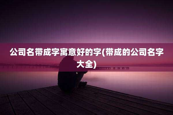 公司名带成字寓意好的字(带成的公司名字大全)