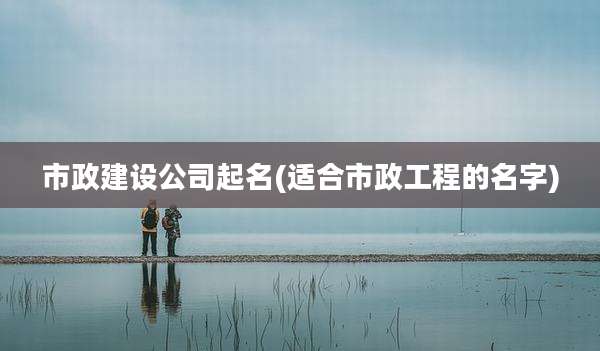 市政建设公司起名(适合市政工程的名字)