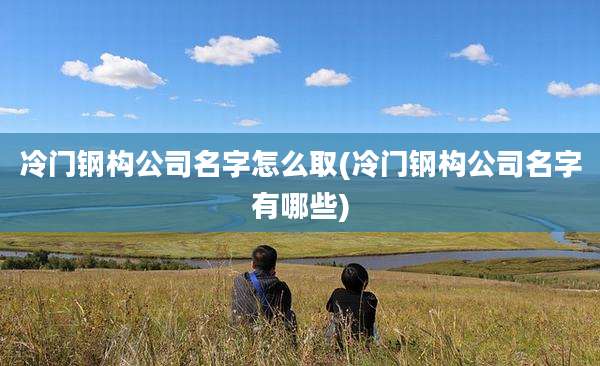 冷门钢构公司名字怎么取(冷门钢构公司名字有哪些)