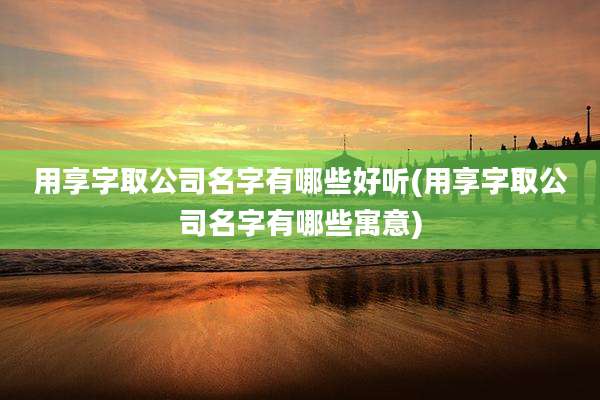 用享字取公司名字有哪些好听(用享字取公司名字有哪些寓意)