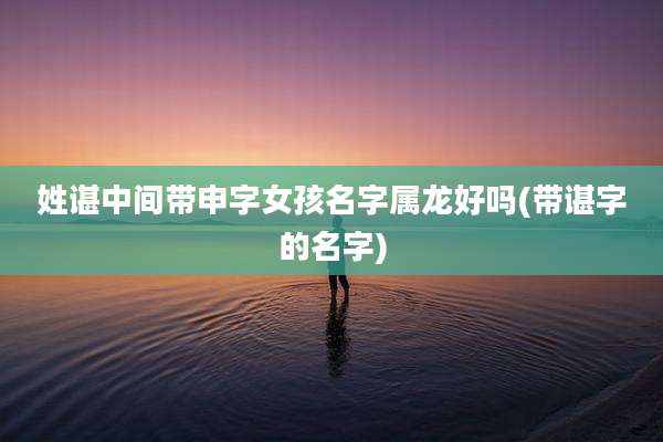 姓谌中间带申字女孩名字属龙好吗(带谌字的名字)
