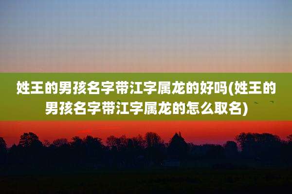 姓王的男孩名字带江字属龙的好吗(姓王的男孩名字带江字属龙的怎么取名)