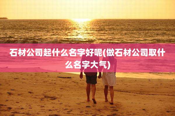 石材公司起什么名字好呢(做石材公司取什么名字大气)