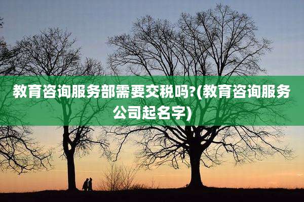 教育咨询服务部需要交税吗?(教育咨询服务公司起名字)