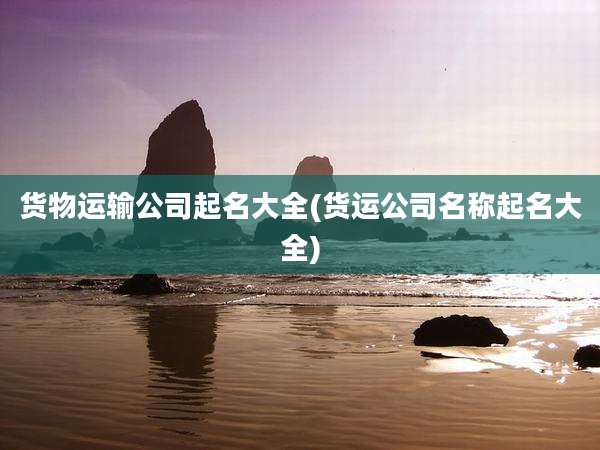 货物运输公司起名大全(货运公司名称起名大全)