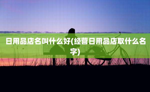 日用品店名叫什么好(经营日用品店取什么名字)
