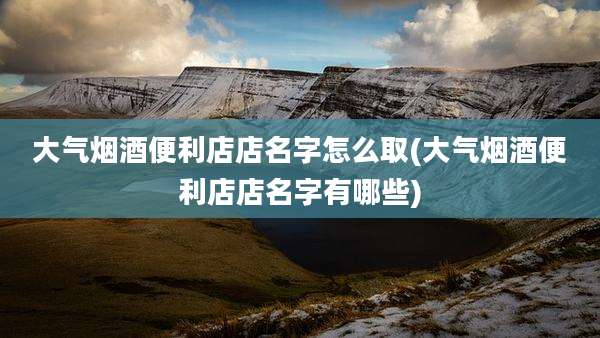 大气烟酒便利店店名字怎么取(大气烟酒便利店店名字有哪些)