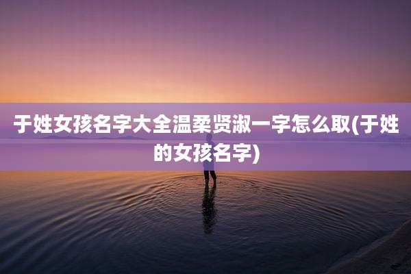 于姓女孩名字大全温柔贤淑一字怎么取(于姓的女孩名字)