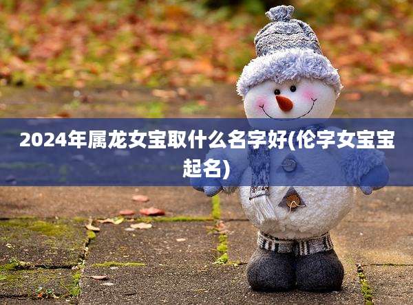 2024年属龙女宝取什么名字好(伦字女宝宝起名)