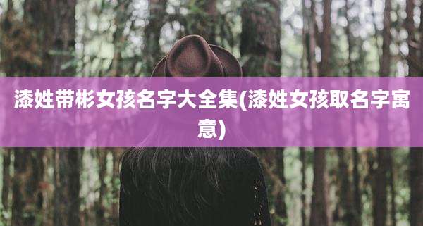 漆姓带彬女孩名字大全集(漆姓女孩取名字寓意)