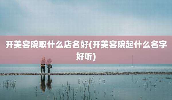 开美容院取什么店名好(开美容院起什么名字好听)