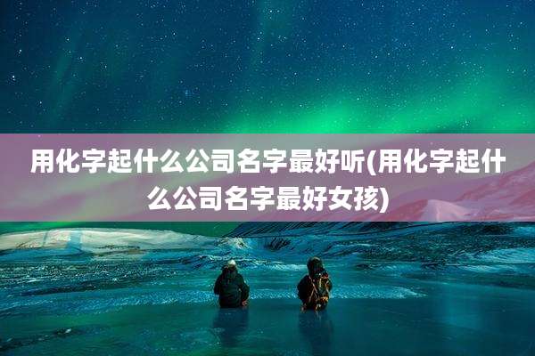 用化字起什么公司名字最好听(用化字起什么公司名字最好女孩)