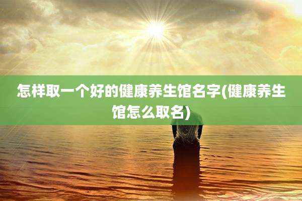 怎样取一个好的健康养生馆名字(健康养生馆怎么取名)