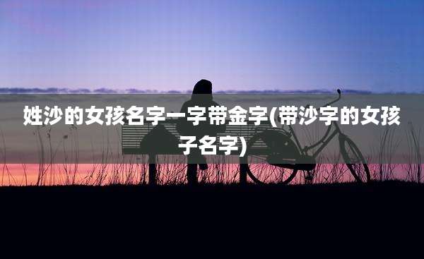 姓沙的女孩名字一字带金字(带沙字的女孩子名字)
