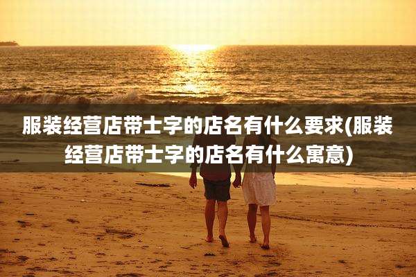 服装经营店带士字的店名有什么要求(服装经营店带士字的店名有什么寓意)