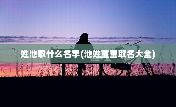 姓池取什么名字(池姓宝宝取名大全)
