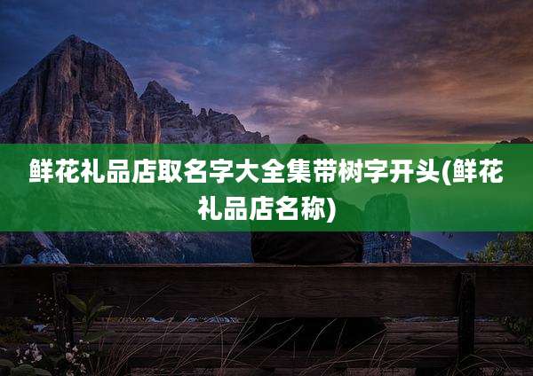 鲜花礼品店取名字大全集带树字开头(鲜花礼品店名称)