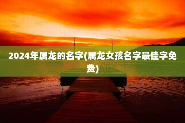 2024年属龙的名字(属龙女孩名字最佳字免费)