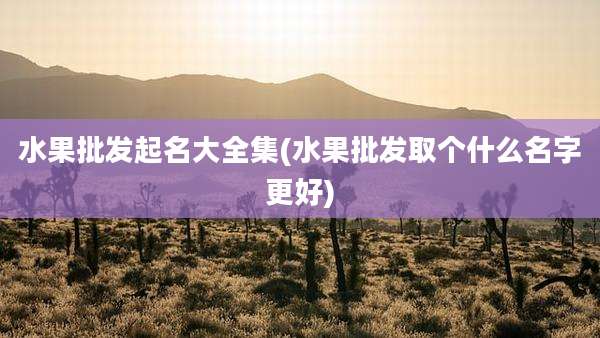 水果批发起名大全集(水果批发取个什么名字更好)
