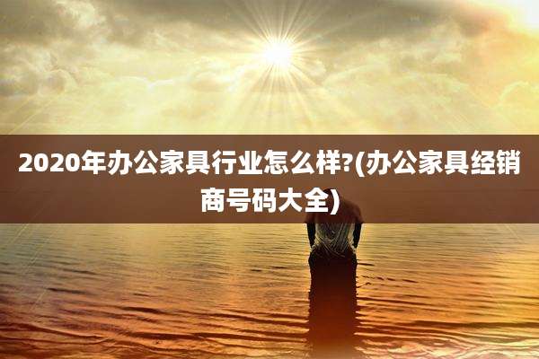 2020年办公家具行业怎么样?(办公家具经销商号码大全)
