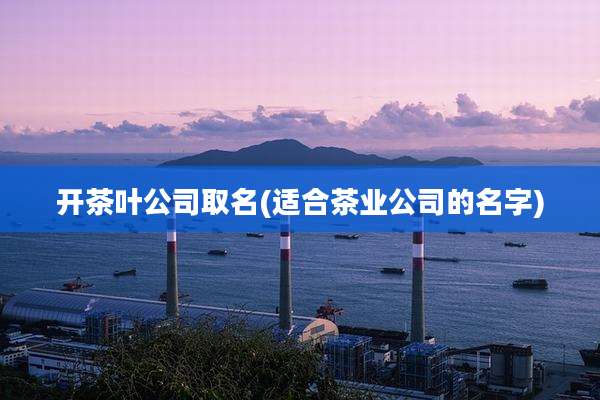 开茶叶公司取名(适合茶业公司的名字)