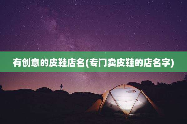 有创意的皮鞋店名(专门卖皮鞋的店名字)
