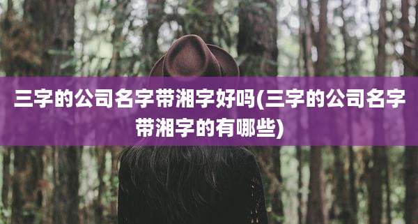 三字的公司名字带湘字好吗(三字的公司名字带湘字的有哪些)
