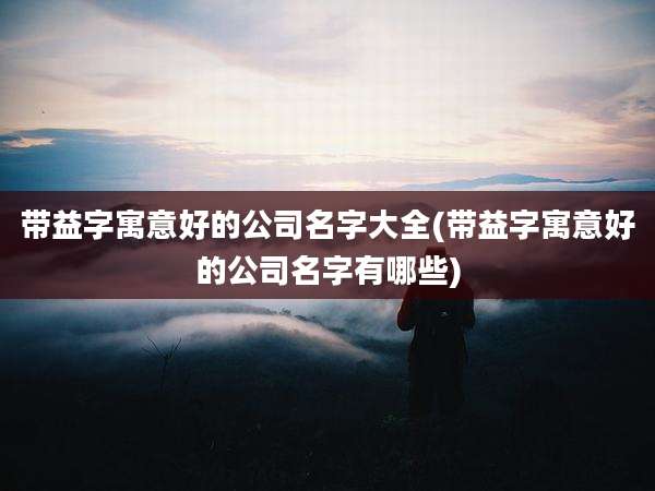 带益字寓意好的公司名字大全(带益字寓意好的公司名字有哪些)