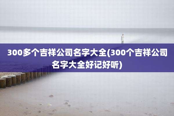300多个吉祥公司名字大全(300个吉祥公司名字大全好记好听)