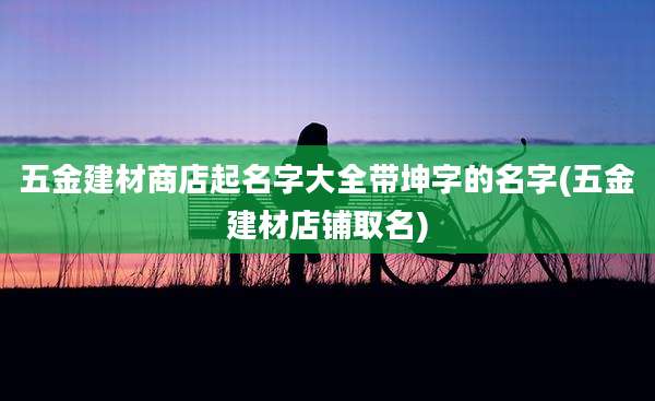 五金建材商店起名字大全带坤字的名字(五金建材店铺取名)